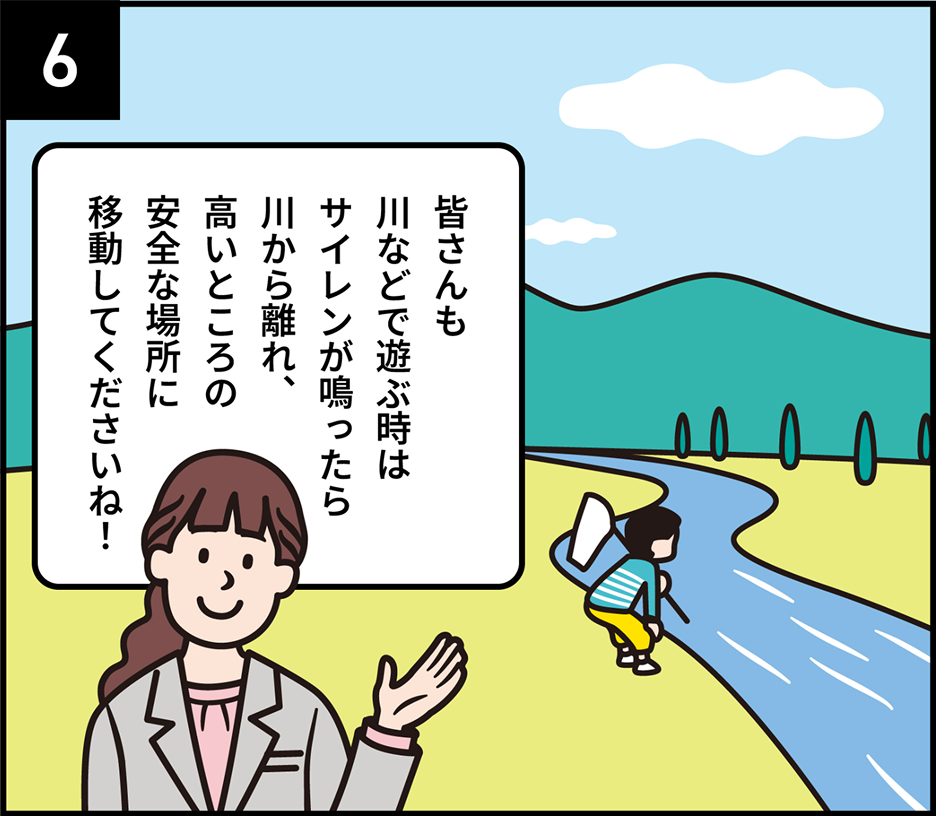 6 皆さんも川などで遊ぶ時はサイレンが鳴ったら川から離れ、高いところの安全な場所に移動してくださいね！