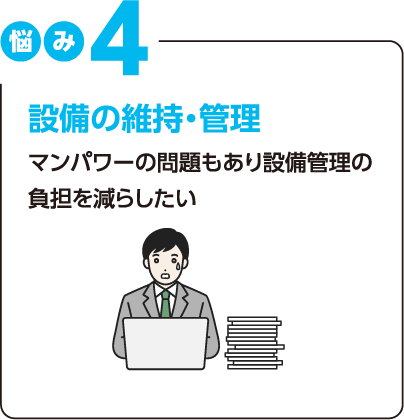 悩み4：設備の維持・管理 マンパワーの問題もあり設備管理の負担を減らしたい