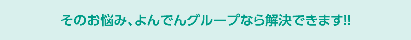 そのお悩み、よんでんグループなら解決できます！！