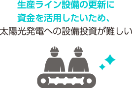 生産ライン設備の更新に資金を活用したいため、太陽光発電への設備投資が難しい