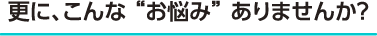 更に、こんな“お悩み”ありませんか？