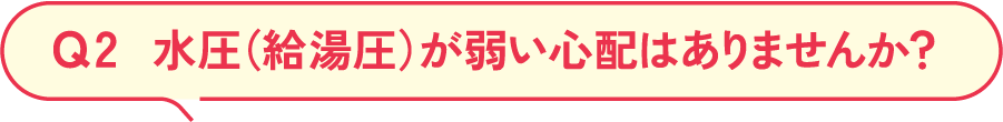 Q2 水圧（給湯圧）が弱い心配はありませんか？