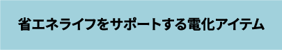 省エネライフをサポートする電化アイテム