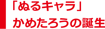 「ぬるキャラ」かめたろうの誕生