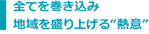 全てを巻き込み地域を盛り上げる“熱意”