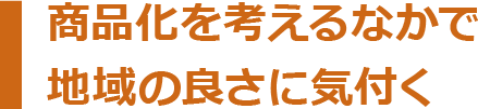 商品化を考えるなかで地域の良さに気付く