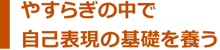 安らぎの中で自己表現の基礎を養う