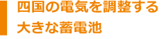 四国の電気を調整する大きな蓄電池!
