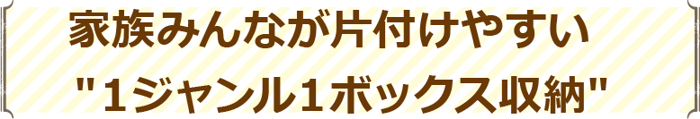 家族みんなが片付けやすい″１ジャンル１ボックス収納″