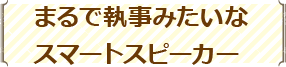 まるで執事みたいなスマートスピーカー