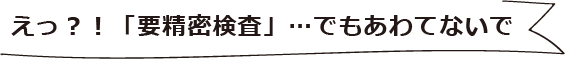 えっ？！「要精密検査」…でもあわてないで