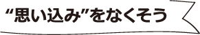 "思い込み"をなくそう