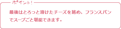 ポイント! 最後はとろっと溶けたチーズを絡め、フランスパンでスープごと堪能できます。