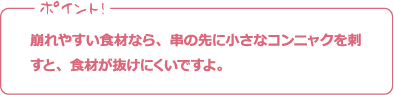 ポイント! 崩れやすい食材なら、串の先に小さなコンニャクを刺すと、食材が抜けにくいですよ。