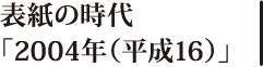 表紙の時代「2004年（平成16）」