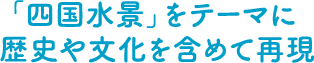 「四国水景」をテーマに歴史や文化を含めて再現