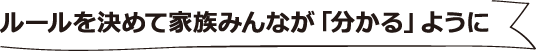 ルールを決めて家族みんなが「分かる」ように