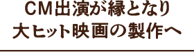 CM出演が縁となり大ヒット映画の製作へ