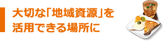大切な「地域資源」を活用できる場所に