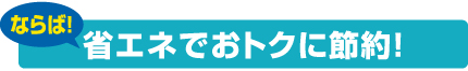 ならば!省エネでおトクに節約!