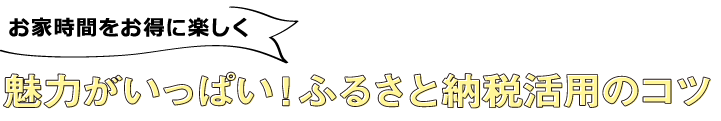 お家時間をお得に楽しく魅力がいっぱい！ふるさと納税活用のコツ