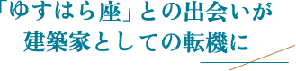 「ゆすはら座」との出会いが建築家としての転機に