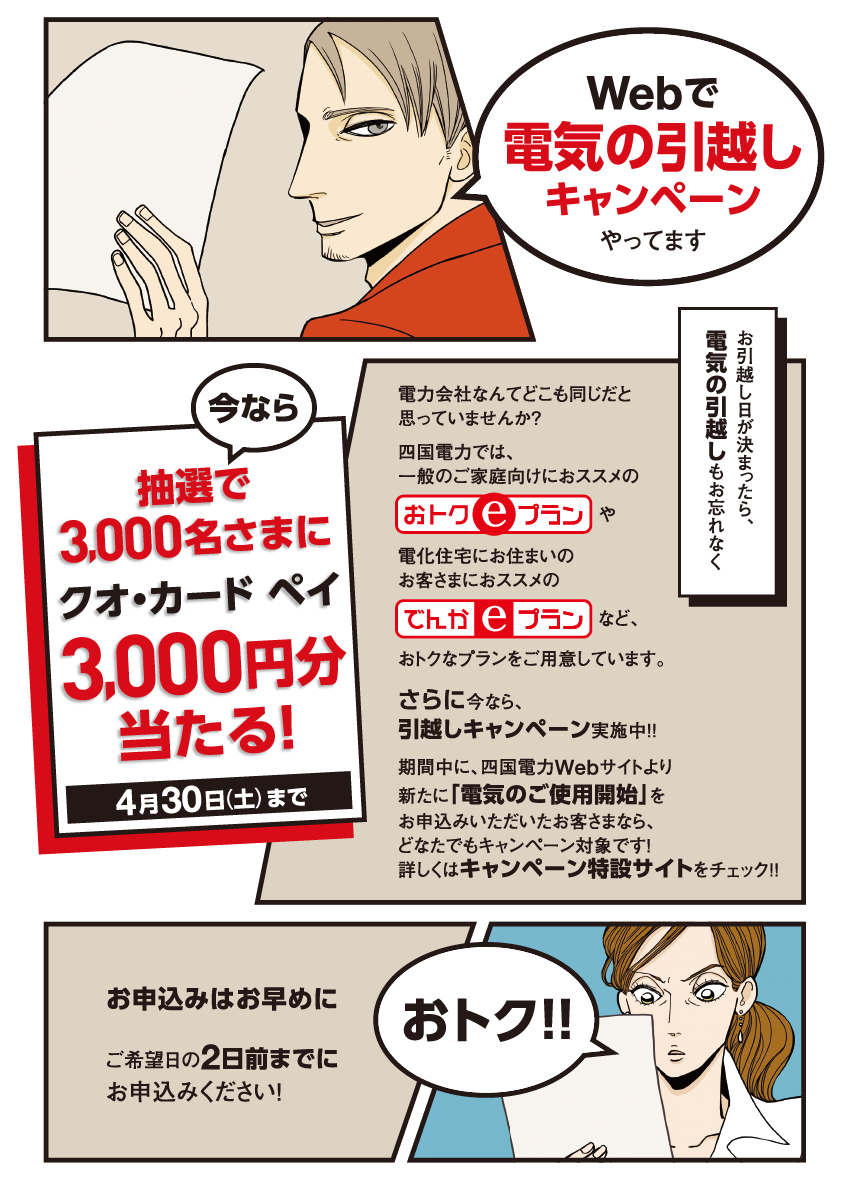 Webで電気の引越しキャンペーンやってます

                    今なら抽選で3,000名さまにクオ・カード ペイ3,000円分当たる！
                    4月30日（土）まで
                    
                    電力会社なんてどこも同じだと思っていませんか？
                    四国電力では、一般のご家庭向けにおススメの「おトクeプラン」や
                    電化住宅にお住まいのお客さまにおススメの「でんかeプラン」など、
                    おトクなプランをご用意しています。
                    さらに今なら、引越しキャンペーン実施中！！
                    期間中に、四国電力Webサイトより新たに「電気のご使用開始」を
                    お申込みいただいたお客さまなら、どなたでもキャンペーン対象です！
                    詳しくはキャンペーン特設サイトをチェック！！
                    
                    お引越し日が決まったら、電気の引越しもお忘れなく
                    
                    お申込みはお早めに
                    ご希望日の2日前までにお申込みください！
                    
                    おトク！！