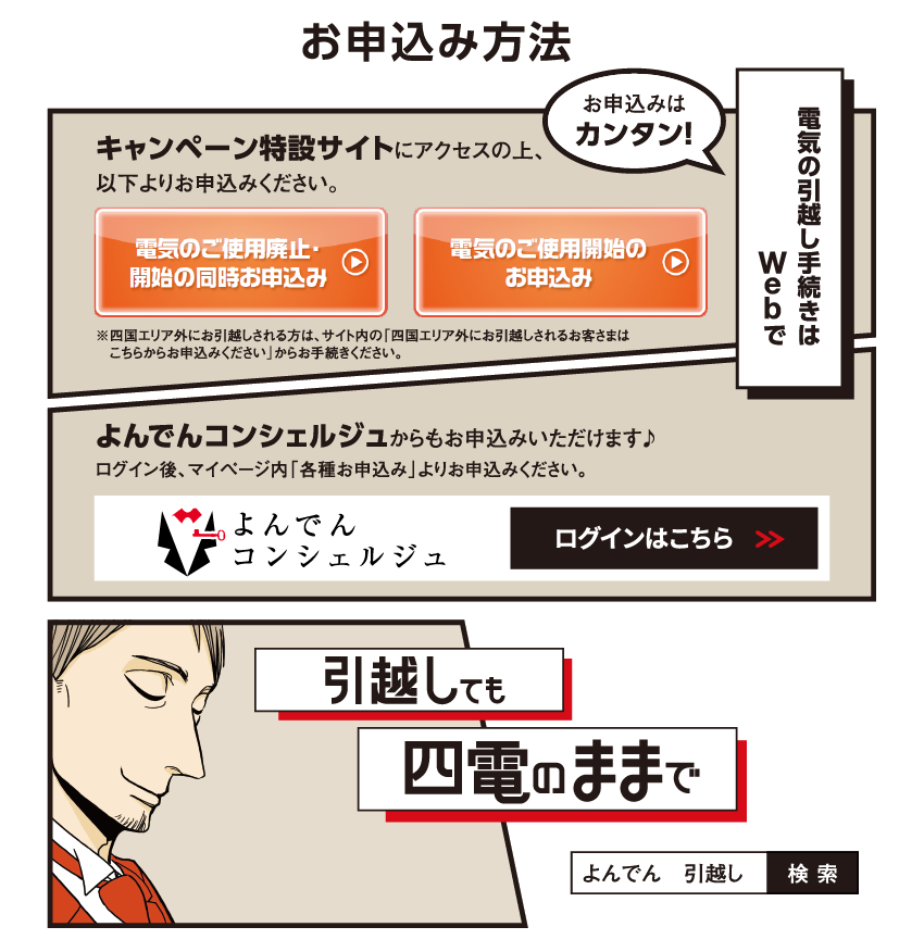 お申込み方法

                    キャンペーン特設サイトにアクセスの上、以下よりお申込みください。
                    
                    電気のご使用廃止・開始の同時お申込み
                    
                    電気のご使用開始のお申込み
                    
                    ※四国エリア外にお引越しされる方は、サイト内の「四国エリア外にお引越しされるお客さまは
                    　こちらからお申込みください」からお手続きください。
                    
                    お申込みはカンタン！
                    
                    電気の引越し手続きはWebで
                    
                    よんでんコンシェルジュからもお申込みいただけます♪
                    ログイン後、マイページ内「各種お申込み」よりお申込みください。
                    
                    よんでんコンシェルジュ　ログインはこちら
                    
                    引越しても　四電のままで
                    
                    よんでん　引越し　検索