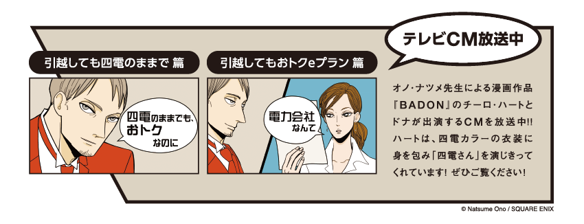 テレビCM放送中

                    引越しても四電のままで 篇
                    四電のままでも、おトクなのに
                    
                    引越してもおトクeプラン 篇
                    電力会社なんて
                    
                    オノ・ナツメ先生による漫画作品『BADON』のチーロ・ハートとドナが出演するCMを放送中！！
                    ハートは、四電カラーの衣装に身を包み「四電さん」を演じきってくれています！ ぜひご覧ください！
                    
                    © Natsume Ono / SQUARE ENIX