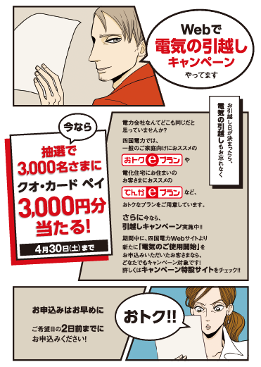 Webで電気の引越しキャンペーンやってます

                    今なら抽選で3,000名さまにクオ・カード ペイ3,000円分当たる！
                    4月30日（土）まで
                    
                    電力会社なんてどこも同じだと思っていませんか？
                    四国電力では、一般のご家庭向けにおススメの「おトクeプラン」や
                    電化住宅にお住まいのお客さまにおススメの「でんかeプラン」など、
                    おトクなプランをご用意しています。
                    さらに今なら、引越しキャンペーン実施中！！
                    期間中に、四国電力Webサイトより新たに「電気のご使用開始」を
                    お申込みいただいたお客さまなら、どなたでもキャンペーン対象です！
                    詳しくはキャンペーン特設サイトをチェック！！
                    
                    お引越し日が決まったら、電気の引越しもお忘れなく
                    
                    お申込みはお早めに
                    ご希望日の2日前までにお申込みください！
                    
                    おトク！！