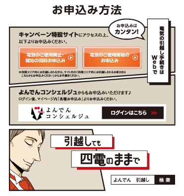 お申込み方法

                    キャンペーン特設サイトにアクセスの上、以下よりお申込みください。
                    
                    電気のご使用廃止・開始の同時お申込み
                    
                    電気のご使用開始のお申込み
                    
                    ※四国エリア外にお引越しされる方は、サイト内の「四国エリア外にお引越しされるお客さまは
                    　こちらからお申込みください」からお手続きください。
                    
                    お申込みはカンタン！
                    
                    電気の引越し手続きはWebで
                    
                    よんでんコンシェルジュからもお申込みいただけます♪
                    ログイン後、マイページ内「各種お申込み」よりお申込みください。
                    
                    よんでんコンシェルジュ　ログインはこちら
                    
                    引越しても　四電のままで
                    
                    よんでん　引越し　検索