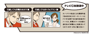 テレビCM放送中

                    引越しても四電のままで 篇
                    四電のままでも、おトクなのに
                    
                    引越してもおトクeプラン 篇
                    電力会社なんて
                    
                    オノ・ナツメ先生による漫画作品『BADON』のチーロ・ハートとドナが出演するCMを放送中！！
                    ハートは、四電カラーの衣装に身を包み「四電さん」を演じきってくれています！ ぜひご覧ください！
                    
                    © Natsume Ono / SQUARE ENIX