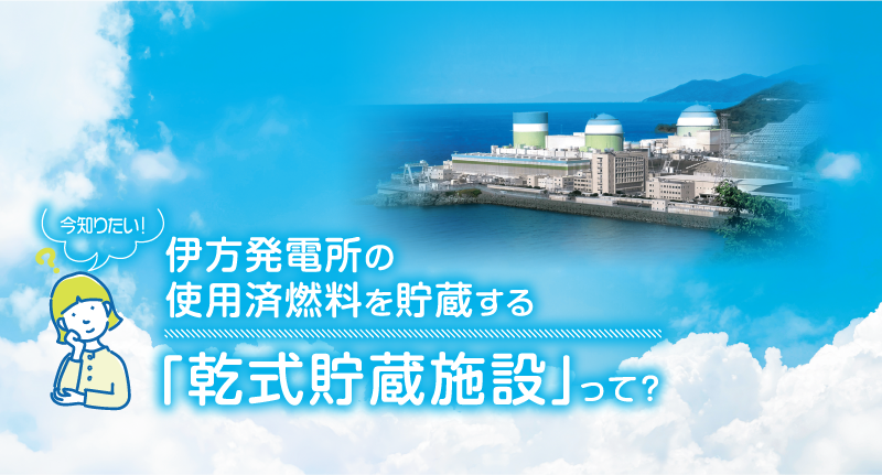 今知りたい！伊方発電所の使用済燃料を貯蔵する「乾式貯蔵施設」って？