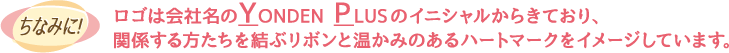 ちなみに！ロゴは会社名のYONDEN PLUSのイニシャルからきており、関係する方たちを結ぶリボンと温かみのあるハートマークをイメージしています。