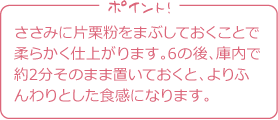 ポイント！
ささみに片栗粉をまぶしておくことで
柔らかく仕上がります。
6の後、庫内で約2分そのまま置いておくと、
よりふんわりとした食感になります。