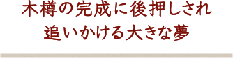 木樽の完成に後押しされ追いかける大きな夢