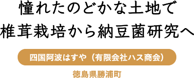 憧れたのどかな土地で椎茸栽培から納豆菌研究へ 四国阿波はすや（有限会社ハス商会） 徳島県勝浦町