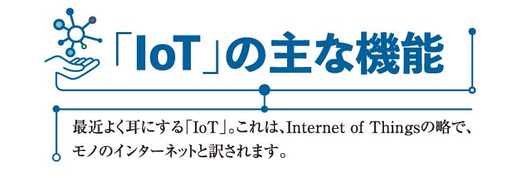 「IoT」の主な機能
最近よく耳にする「IoT」。これは、Internet of Things の略で、
モノのインターネットと訳されます。