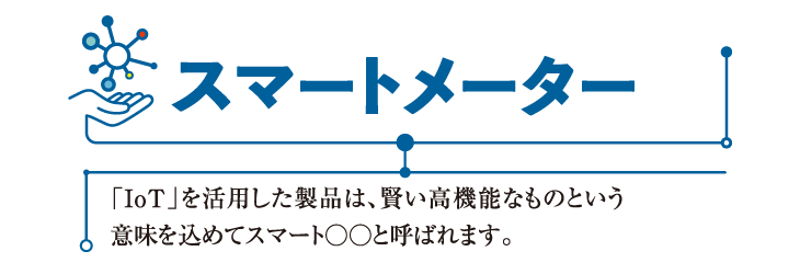 スマートメーター
「IoT」を活用した製品は、賢い高機能なものという意味を込めてスマート○○と呼ばれます。