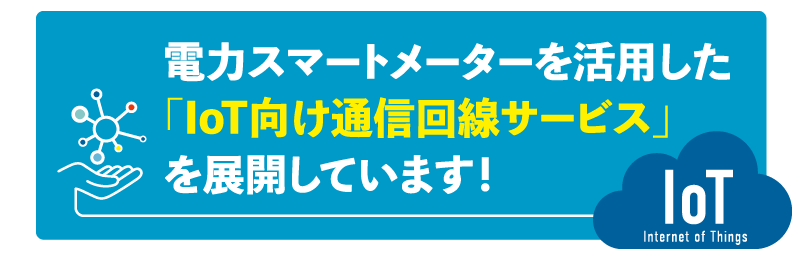 電力スマートメーターを活用した
「IoT 向け通信回線サービス」を展開しています！