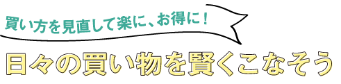 買い方を見直して楽に、お得に！ 日々の買い物を賢くこなそう