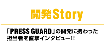 開発Story,「PRESS GUARD」 の開発に携わった担当者を直撃インタビュー!!
