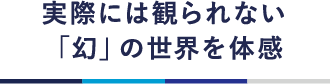 実際には観られない「幻」の世界を体感