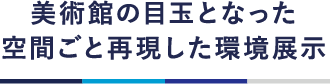 美術館の目玉となった空間ごと再現した環境展示