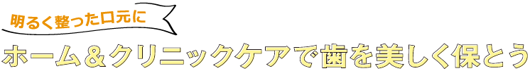 明るく整った口元に ホーム&クリニックケアで歯を美しく保とう