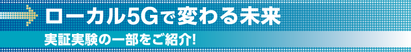 ローカル5Gで変わる未来実証実験の一部をご紹介!
