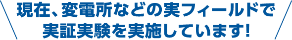 現在、変電所などの実フィールドで実証実験を実施しています!