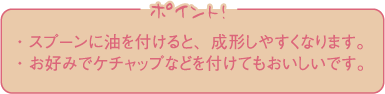 ・スプーンに油を付けると、成形しやすくなります。・お好みでケチャップなどを付けてもおいしいです。