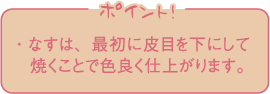 ・なすは、最初に皮目を下にして焼くことで色良く仕上がります。