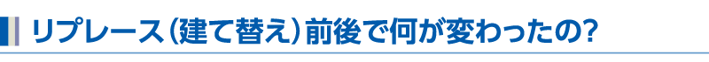 リプレース（建て替え）前後で何が変わったの？